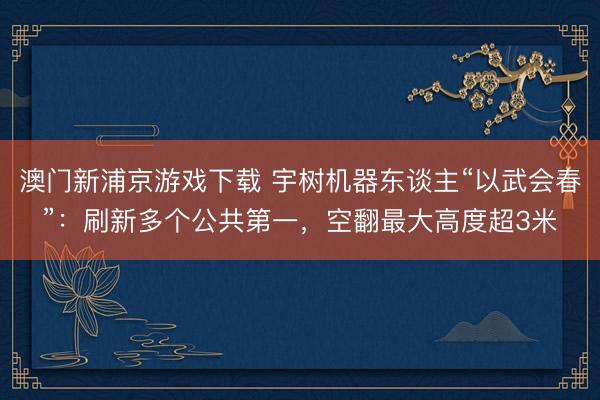 澳门新浦京游戏下载 宇树机器东谈主“以武会春”：刷新多个公共第一，空翻最大高度超3米