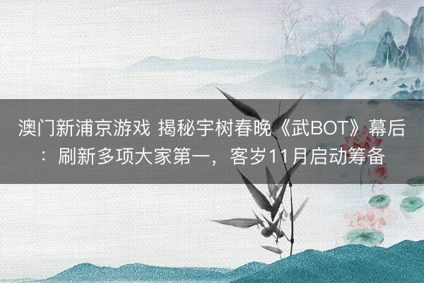 澳门新浦京游戏 揭秘宇树春晚《武BOT》幕后：刷新多项大家第一，客岁11月启动筹备