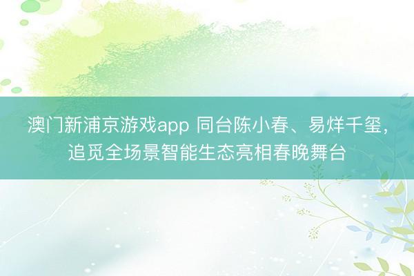 澳门新浦京游戏app 同台陈小春、易烊千玺，追觅全场景智能生态亮相春晚舞台