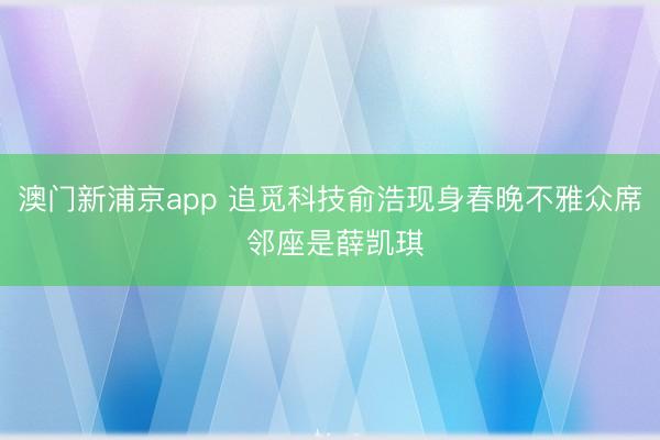 澳门新浦京app 追觅科技俞浩现身春晚不雅众席 邻座是薛凯琪