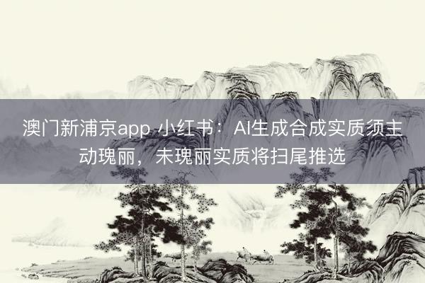 澳门新浦京app 小红书:AI生成合成实质须主动瑰丽,未瑰丽实质将扫尾推选