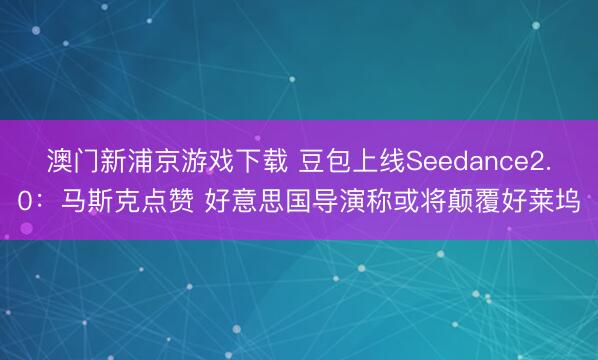 澳门新浦京游戏下载 豆包上线Seedance2.0：马斯克点赞 好意思国导演称或将颠覆好莱坞