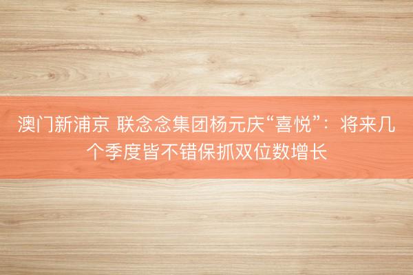 澳门新浦京 联念念集团杨元庆“喜悦”：将来几个季度皆不错保抓双位数增长