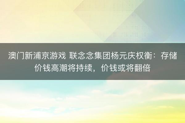 澳门新浦京游戏 联念念集团杨元庆权衡:存储价钱高潮将持续,价钱或将翻倍