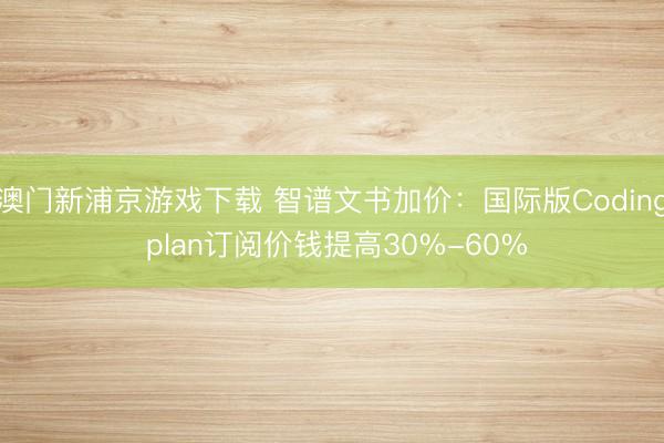 澳门新浦京游戏下载 智谱文书加价：国际版Coding plan订阅价钱提高30%-60%