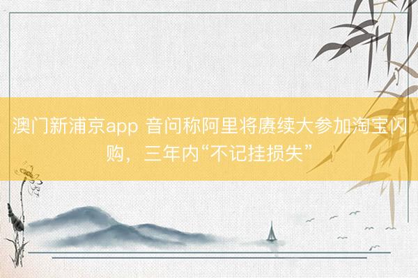 澳门新浦京app 音问称阿里将赓续大参加淘宝闪购，三年内“不记挂损失”