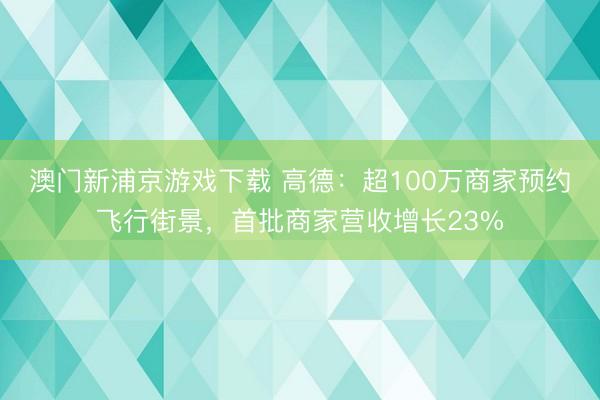 澳门新浦京游戏下载 高德:超100万商家预约飞行街景,首批商家营收增长23%