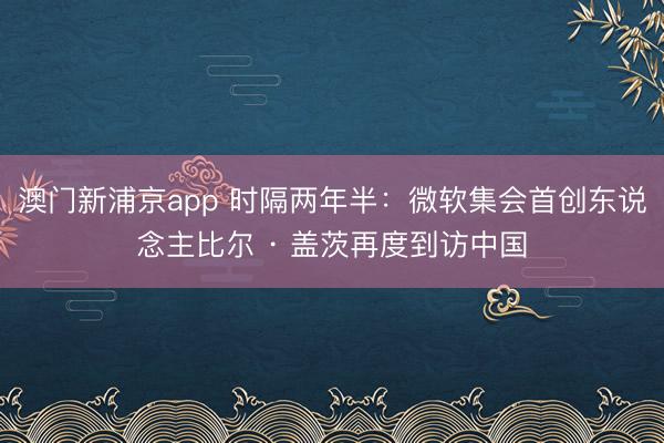 澳门新浦京app 时隔两年半:微软集会首创东说念主比尔 · 盖茨再度到访中国