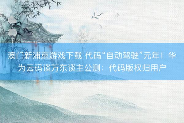 澳门新浦京游戏下载 代码“自动驾驶”元年！华为云码谈万东谈主公测：代码版权归用户