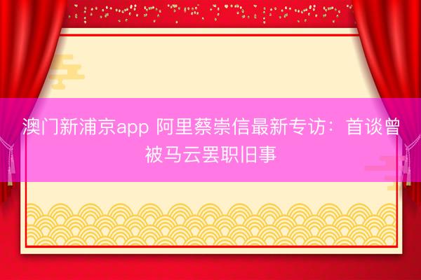 澳门新浦京app 阿里蔡崇信最新专访:首谈曾被马云罢职旧事