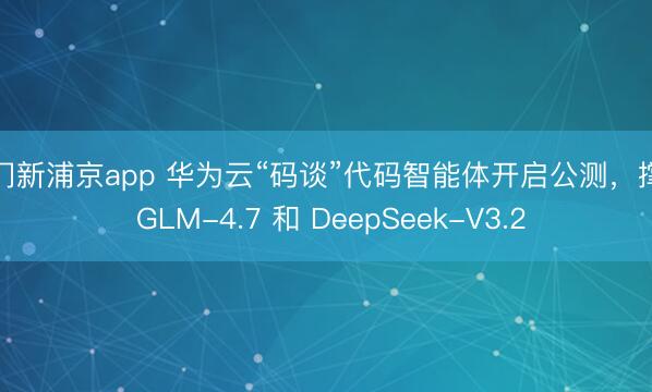 澳门新浦京app 华为云“码谈”代码智能体开启公测，撑握 GLM-4.7 和 DeepSeek-V3.2