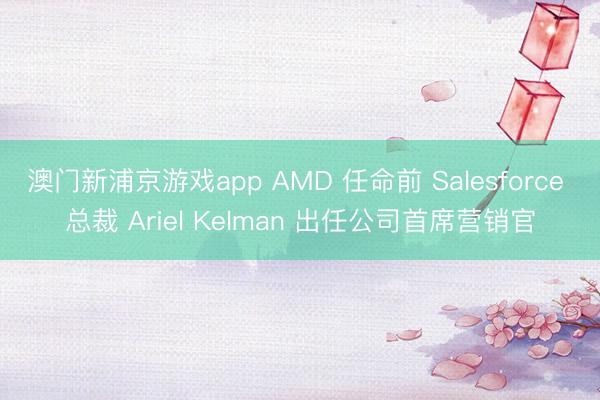 澳门新浦京游戏app AMD 任命前 Salesforce 总裁 Ariel Kelman 出任公司首席营销官