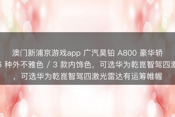 澳门新浦京游戏app 广汽昊铂 A800 豪华轿车开启盲订选配：6 种外不雅色 / 3 款内饰色，可选华为乾崑智驾四激光雷达有运筹帷幄