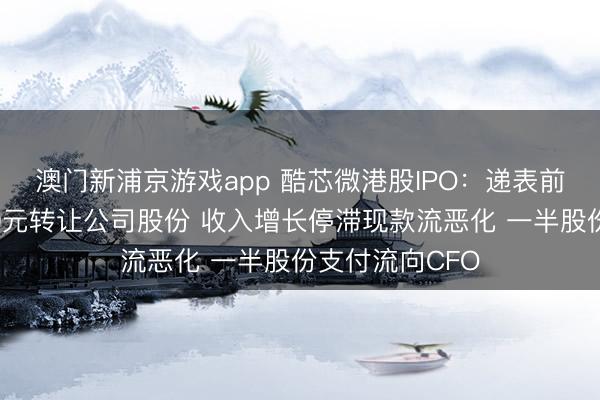 澳门新浦京游戏app 酷芯微港股IPO：递表前创举东说念主0元转让公司股份 收入增长停滞现款流恶化 一半股份支付流向CFO