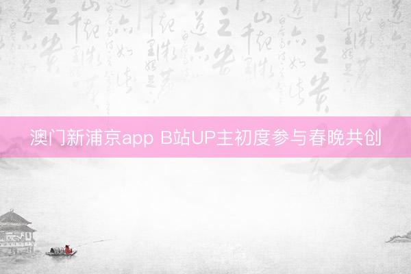 澳门新浦京app B站UP主初度参与春晚共创