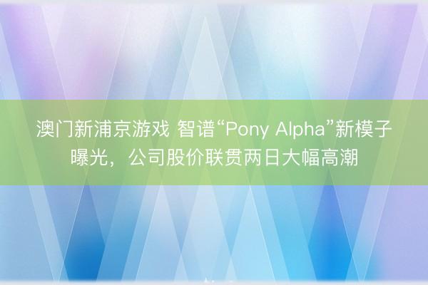 澳门新浦京游戏 智谱“Pony Alpha”新模子曝光，公司股价联贯两日大幅高潮