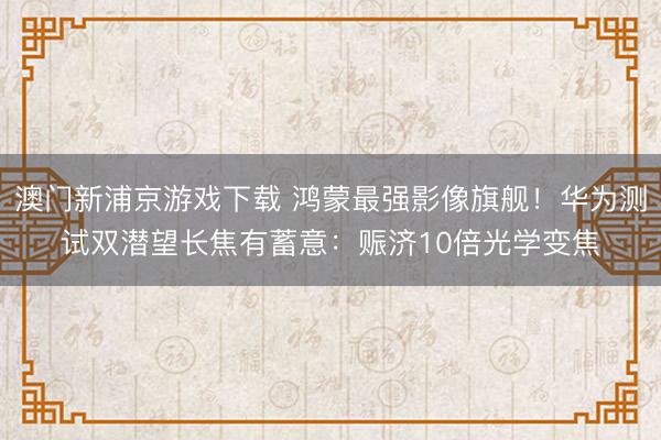 澳门新浦京游戏下载 鸿蒙最强影像旗舰!华为测试双潜望长焦有蓄意:赈济10倍光学变焦