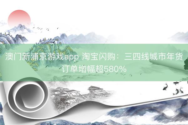 澳门新浦京游戏app 淘宝闪购:三四线城市年货订单增幅超580%
