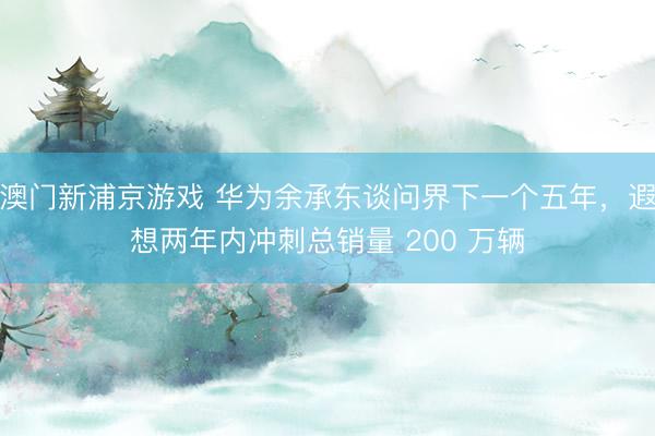 澳门新浦京游戏 华为余承东谈问界下一个五年,遐想两年内冲刺总销量 200 万辆