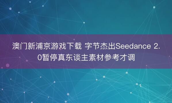 澳门新浦京游戏下载 字节杰出Seedance 2.0暂停真东谈主素材参考才调