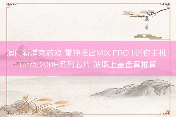 澳门新浦京游戏 雷神推出MIX PRO II迷你主机：Ultra 200H系列芯片 玻璃上盖盘算推算