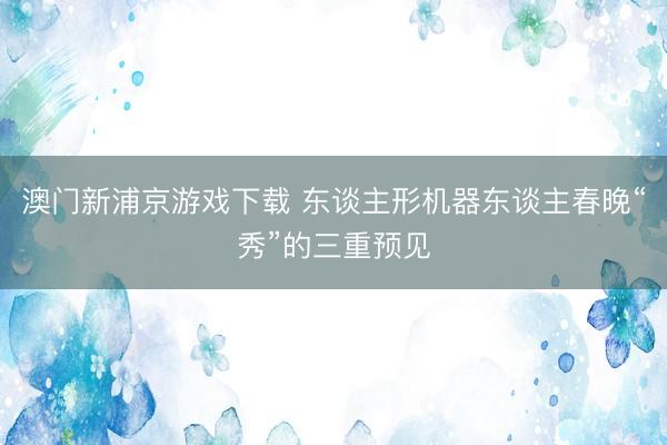 澳门新浦京游戏下载 东谈主形机器东谈主春晚“秀”的三重预见