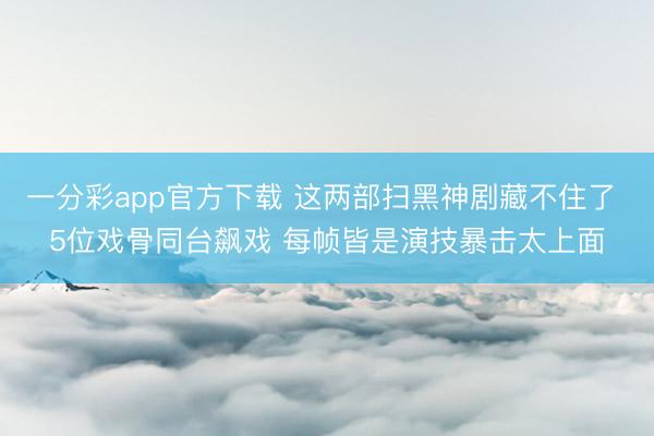 一分彩app官方下载 这两部扫黑神剧藏不住了 5位戏骨同台飙戏 每帧皆是演技暴击太上面