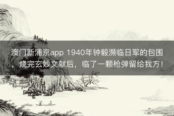 澳门新浦京app 1940年钟毅濒临日军的包围,烧完玄妙文献后,临了一颗枪弹留给我方!