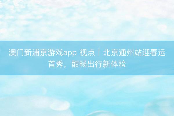 澳门新浦京游戏app 视点｜北京通州站迎春运首秀，酣畅出行新体验