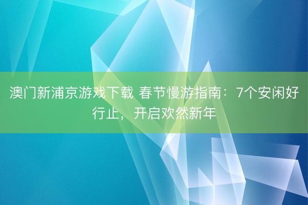 澳门新浦京游戏下载 春节慢游指南:7个安闲好行止,开启欢然新年