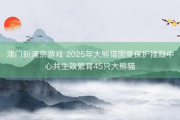 澳门新浦京游戏 2025年大熊猫国度保护推敲中心共生效繁育45只大熊猫