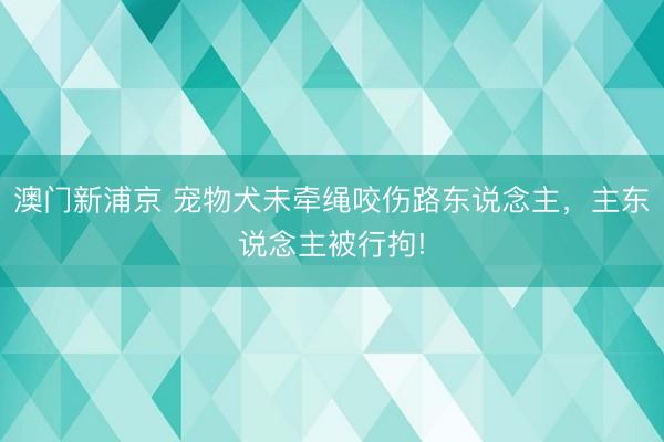 澳门新浦京 宠物犬未牵绳咬伤路东说念主,主东说念主被行拘!