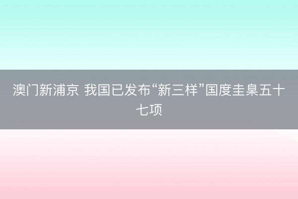 澳门新浦京 我国已发布“新三样”国度圭臬五十七项