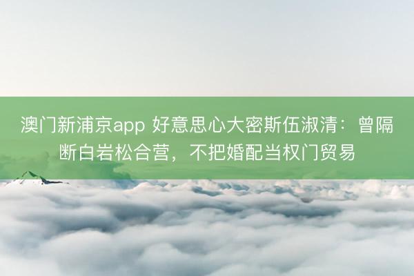 澳门新浦京app 好意思心大密斯伍淑清：曾隔断白岩松合营，不把婚配当权门贸易