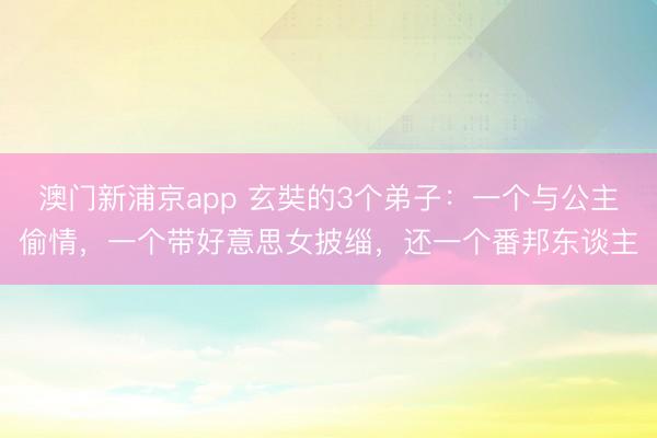澳门新浦京app 玄奘的3个弟子：一个与公主偷情，一个带好意思女披缁，还一个番邦东谈主