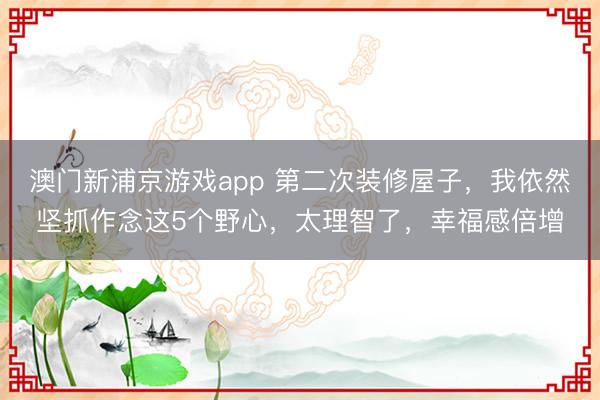 澳门新浦京游戏app 第二次装修屋子，我依然坚抓作念这5个野心，太理智了，幸福感倍增