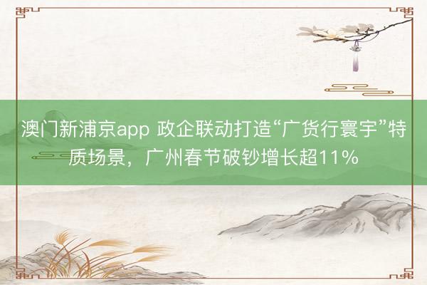 澳门新浦京app 政企联动打造“广货行寰宇”特质场景，广州春节破钞增长超11%