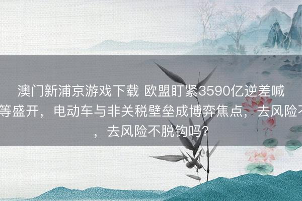澳门新浦京游戏下载 欧盟盯紧3590亿逆差喊话中国平等盛开,电动车与非关税壁垒成博弈焦点,去风险不脱钩吗?