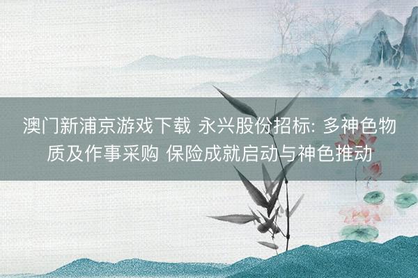 澳门新浦京游戏下载 永兴股份招标: 多神色物质及作事采购 保险成就启动与神色推动