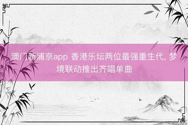 澳门新浦京app 香港乐坛两位最强重生代, 梦境联动推出齐唱单曲