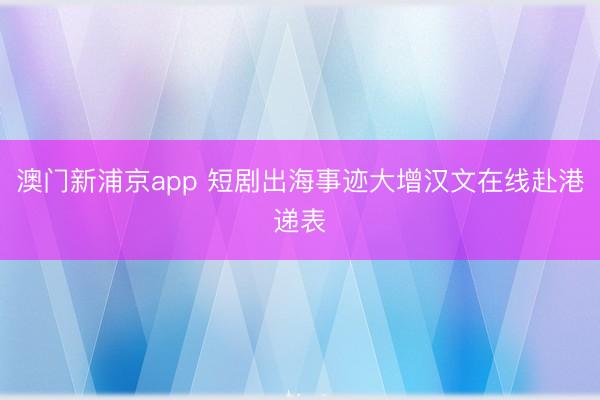 澳门新浦京app 短剧出海事迹大增汉文在线赴港递表
