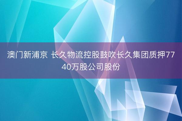 澳门新浦京 长久物流控股鼓吹长久集团质押7740万股公司股份