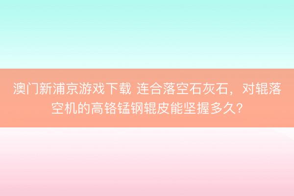 澳门新浦京游戏下载 连合落空石灰石，对辊落空机的高铬锰钢辊皮能坚握多久？