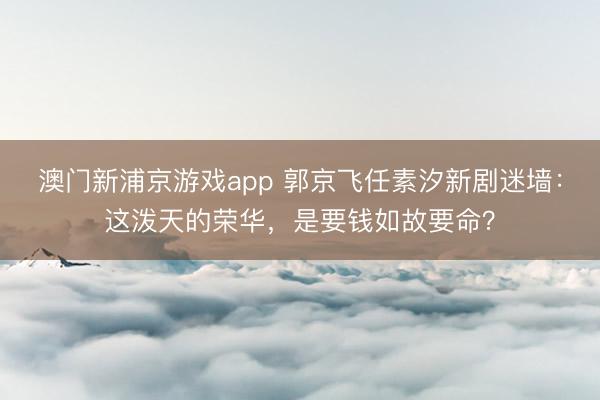 澳门新浦京游戏app 郭京飞任素汐新剧迷墙:这泼天的荣华,是要钱如故要命?
