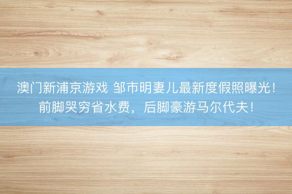 澳门新浦京游戏 邹市明妻儿最新度假照曝光!前脚哭穷省水费,后脚豪游马尔代夫!