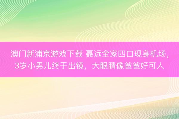 澳门新浦京游戏下载 聂远全家四口现身机场，3岁小男儿终于出镜，大眼睛像爸爸好可人