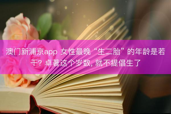 澳门新浦京app 女性最晚 “生二胎” 的年龄是若干? 卓著这个岁数， 就不提倡生了