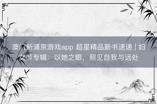 澳门新浦京游戏app 超星精品新书速递 | 妇女节专辑：以她之眼，照见自我与远处
