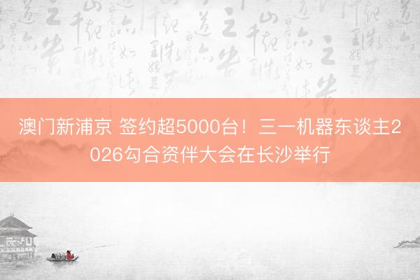 澳门新浦京 签约超5000台!三一机器东谈主2026勾合资伴大会在长沙举行