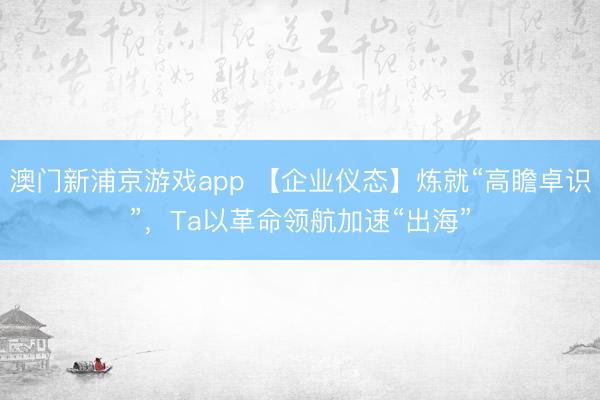 澳门新浦京游戏app 【企业仪态】炼就“高瞻卓识”,Ta以革命领航加速“出海”